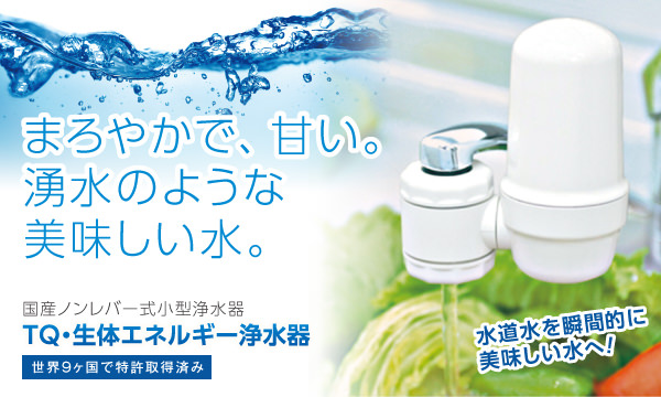 水道水を瞬間的に美味しい水へ!まろやかで、甘い。湧水のような美味しい水に変える、高機能な小型浄水器。 国産ノンレバー式小型浄水器のTQ・生体エネルギー浄水器 蛇口直結型は世界9ヶ国で特許取得済み